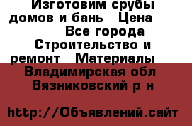  Изготовим срубы домов и бань › Цена ­ 1 000 - Все города Строительство и ремонт » Материалы   . Владимирская обл.,Вязниковский р-н